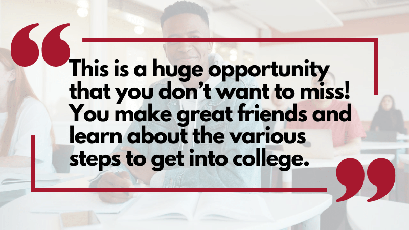 "This is a huge opportunity that you don’t want to miss! You make great friends and learn about the various steps to get into college."