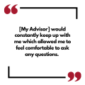 [My Advisor] would constantly keep up with me which allowed me to feel comfortable to ask any questions. 